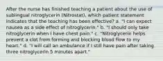 After the nurse has finished teaching a patient about the use of sublingual nitroglycerin (Nitrostat), which patient statement indicates that the teaching has been effective? a. "I can expect nausea as a side effect of nitroglycerin." b. "I should only take nitroglycerin when I have chest pain." c. "Nitroglycerin helps prevent a clot from forming and blocking blood flow to my heart." d. "I will call an ambulance if I still have pain after taking three nitroglycerin 5 minutes apart."