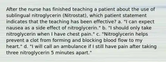 After the nurse has finished teaching a patient about the use of sublingual nitroglycerin (Nitrostat), which patient statement indicates that the teaching has been effective? a. "I can expect nausea as a side effect of nitroglycerin." b. "I should only take nitroglycerin when I have chest pain." c. "Nitroglycerin helps prevent a clot from forming and blocking blood flow to my heart." d. "I will call an ambulance if I still have pain after taking three nitroglycerin 5 minutes apart."