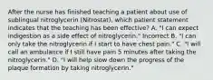 After the nurse has finished teaching a patient about use of sublingual nitroglycerin (Nitrostat), which patient statement indicates that the teaching has been effective? A. "I can expect indigestion as a side effect of nitroglycerin." Incorrect B. "I can only take the nitroglycerin if I start to have chest pain." C. "I will call an ambulance if I still have pain 5 minutes after taking the nitroglycerin." D. "I will help slow down the progress of the plaque formation by taking nitroglycerin."