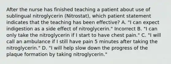 After the nurse has finished teaching a patient about use of sublingual nitroglycerin (Nitrostat), which patient statement indicates that the teaching has been effective? A. "I can expect indigestion as a side effect of nitroglycerin." Incorrect B. "I can only take the nitroglycerin if I start to have chest pain." C. "I will call an ambulance if I still have pain 5 minutes after taking the nitroglycerin." D. "I will help slow down the progress of the plaque formation by taking nitroglycerin."