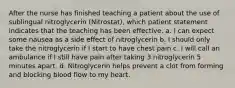 After the nurse has finished teaching a patient about the use of sublingual nitroglycerin (Nitrostat), which patient statement indicates that the teaching has been effective. a. I can expect some nausea as a side effect of nitroglycerin b. I should only take the nitroglycerin if I start to have chest pain c. I will call an ambulance if I still have pain after taking 3 nitroglycerin 5 minutes apart. d. Nitroglycerin helps prevent a clot from forming and blocking blood flow to my heart.