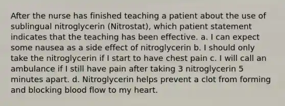 After the nurse has finished teaching a patient about the use of sublingual nitroglycerin (Nitrostat), which patient statement indicates that the teaching has been effective. a. I can expect some nausea as a side effect of nitroglycerin b. I should only take the nitroglycerin if I start to have chest pain c. I will call an ambulance if I still have pain after taking 3 nitroglycerin 5 minutes apart. d. Nitroglycerin helps prevent a clot from forming and blocking blood flow to my heart.