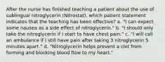 After the nurse has finished teaching a patient about the use of sublingual nitroglycerin (Nitrostat), which patient statement indicates that the teaching has been effective? a. "I can expect some nausea as a side effect of nitroglycerin." b. "I should only take the nitroglycerin if I start to have chest pain." c. "I will call an ambulance if I still have pain after taking 3 nitroglycerin 5 minutes apart." d. "Nitroglycerin helps prevent a clot from forming and blocking blood flow to my heart."