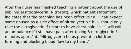 After the nurse has finished teaching a patient about the use of sublingual nitroglycerin (Nitrostat), which patient statement indicates that the teaching has been effective? a. "I can expect some nausea as a side effect of nitroglycerin." b. "I should only take the nitroglycerin if I start to have chest pain." c. "I will call an ambulance if I still have pain after taking 3 nitroglycerin 5 minutes apart." d. "Nitroglycerin helps prevent a clot from forming and blocking blood flow to my heart."