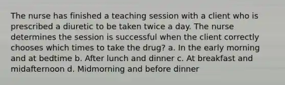 The nurse has finished a teaching session with a client who is prescribed a diuretic to be taken twice a day. The nurse determines the session is successful when the client correctly chooses which times to take the drug? a. In the early morning and at bedtime b. After lunch and dinner c. At breakfast and midafternoon d. Midmorning and before dinner