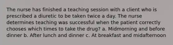 The nurse has finished a teaching session with a client who is prescribed a diuretic to be taken twice a day. The nurse determines teaching was successful when the patient correctly chooses which times to take the drug? a. Midmorning and before dinner b. After lunch and dinner c. At breakfast and midafternoon