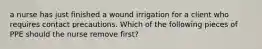 a nurse has just finished a wound irrigation for a client who requires contact precautions. Which of the following pieces of PPE should the nurse remove first?