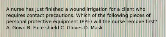 A nurse has just finished a wound irrigation for a client who requires contact precautions. Which of the following pieces of personal protective equipment (PPE) will the nurse remove first? A. Gown B. Face shield C. Gloves D. Mask