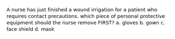 A nurse has just finished a wound irrigation for a patient who requires contact precautions. which piece of personal protective equipment should the nurse remove FIRST? a. gloves b. gown c. face shield d. mask