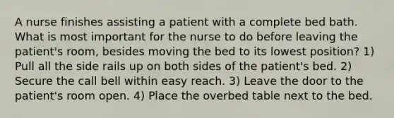 A nurse finishes assisting a patient with a complete bed bath. What is most important for the nurse to do before leaving the patient's room, besides moving the bed to its lowest position? 1) Pull all the side rails up on both sides of the patient's bed. 2) Secure the call bell within easy reach. 3) Leave the door to the patient's room open. 4) Place the overbed table next to the bed.