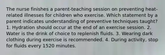 The nurse finishes a parent-teaching session on preventing heat-related illnesses for children who exercise. Which statement by a parent indicates understanding of preventive techniques taught? 1. Hydration should occur at the end of an exercise session. 2. Water is the drink of choice to replenish fluids. 3. Wearing dark clothing during exercise is recommended. 4. During activity, stop for fluids every 1520 minutes.