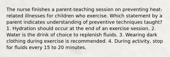 The nurse finishes a parent-teaching session on preventing heat-related illnesses for children who exercise. Which statement by a parent indicates understanding of preventive techniques taught? 1. Hydration should occur at the end of an exercise session. 2. Water is the drink of choice to replenish fluids. 3. Wearing dark clothing during exercise is recommended. 4. During activity, stop for fluids every 15 to 20 minutes.