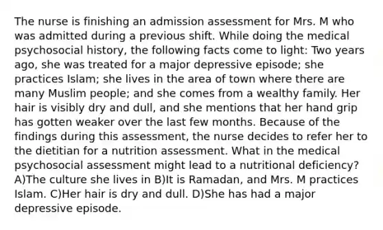 The nurse is finishing an admission assessment for Mrs. M who was admitted during a previous shift. While doing the medical psychosocial history, the following facts come to light: Two years ago, she was treated for a major depressive episode; she practices Islam; she lives in the area of town where there are many Muslim people; and she comes from a wealthy family. Her hair is visibly dry and dull, and she mentions that her hand grip has gotten weaker over the last few months. Because of the findings during this assessment, the nurse decides to refer her to the dietitian for a nutrition assessment. What in the medical psychosocial assessment might lead to a nutritional deficiency? A)The culture she lives in B)It is Ramadan, and Mrs. M practices Islam. C)Her hair is dry and dull. D)She has had a major depressive episode.