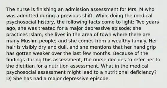 The nurse is finishing an admission assessment for Mrs. M who was admitted during a previous shift. While doing the medical psychosocial history, the following facts come to light: Two years ago, she was treated for a major depressive episode; she practices Islam; she lives in the area of town where there are many Muslim people; and she comes from a wealthy family. Her hair is visibly dry and dull, and she mentions that her hand grip has gotten weaker over the last few months. Because of the findings during this assessment, the nurse decides to refer her to the dietitian for a nutrition assessment. What in the medical psychosocial assessment might lead to a nutritional deficiency? D) She has had a major depressive episode.