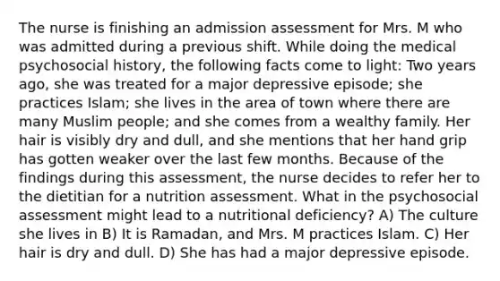 The nurse is finishing an admission assessment for Mrs. M who was admitted during a previous shift. While doing the medical psychosocial history, the following facts come to light: Two years ago, she was treated for a major depressive episode; she practices Islam; she lives in the area of town where there are many Muslim people; and she comes from a wealthy family. Her hair is visibly dry and dull, and she mentions that her hand grip has gotten weaker over the last few months. Because of the findings during this assessment, the nurse decides to refer her to the dietitian for a nutrition assessment. What in the psychosocial assessment might lead to a nutritional deficiency? A) The culture she lives in B) It is Ramadan, and Mrs. M practices Islam. C) Her hair is dry and dull. D) She has had a major depressive episode.