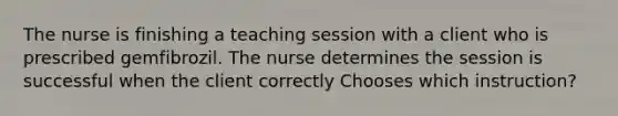 The nurse is finishing a teaching session with a client who is prescribed gemfibrozil. The nurse determines the session is successful when the client correctly Chooses which instruction?