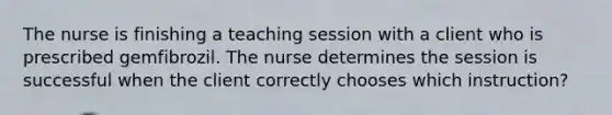 The nurse is finishing a teaching session with a client who is prescribed gemfibrozil. The nurse determines the session is successful when the client correctly chooses which instruction?