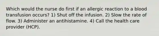 Which would the nurse do first if an allergic reaction to a blood transfusion occurs? 1) Shut off the infusion. 2) Slow the rate of flow. 3) Administer an antihistamine. 4) Call the health care provider (HCP).