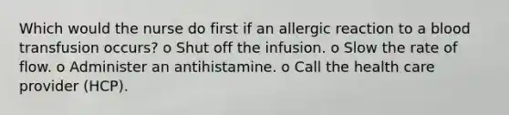 Which would the nurse do first if an allergic reaction to a blood transfusion occurs? o Shut off the infusion. o Slow the rate of flow. o Administer an antihistamine. o Call the health care provider (HCP).