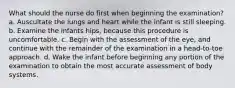 What should the nurse do first when beginning the examination? a. Auscultate the lungs and heart while the infant is still sleeping. b. Examine the infants hips, because this procedure is uncomfortable. c. Begin with the assessment of the eye, and continue with the remainder of the examination in a head-to-toe approach. d. Wake the infant before beginning any portion of the examination to obtain the most accurate assessment of body systems.