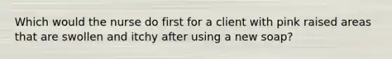 Which would the nurse do first for a client with pink raised areas that are swollen and itchy after using a new soap?