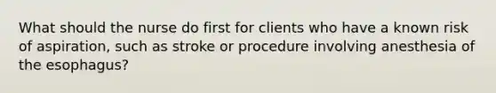 What should the nurse do first for clients who have a known risk of aspiration, such as stroke or procedure involving anesthesia of the esophagus?