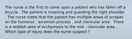 The nurse is the first to come upon a patient who has fallen off a bicycle . The patient is moaning and guarding the right shoulder . The nurse notes that the patient has multiple areas of scrapes on the humerus , acromion process , and clavicular area . There is a reddish area of ecchymosis to the mid - clavicular area . Which type of injury does the nurse suspect ?