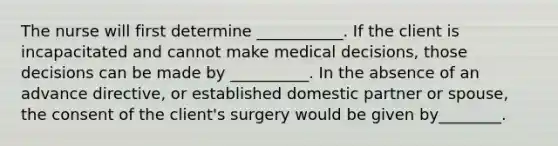 The nurse will first determine ___________. If the client is incapacitated and cannot make medical decisions, those decisions can be made by __________. In the absence of an advance directive, or established domestic partner or spouse, the consent of the client's surgery would be given by________.