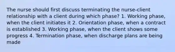 The nurse should first discuss terminating the nurse-client relationship with a client during which phase? 1. Working phase, when the client initiates it 2. Orientation phase, when a contract is established 3. Working phase, when the client shows some progress 4. Termination phase, when discharge plans are being made