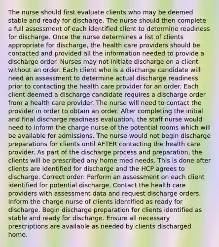 The nurse should first evaluate clients who may be deemed stable and ready for discharge. The nurse should then complete a full assessment of each identified client to determine readiness for discharge. Once the nurse determines a list of clients appropriate for discharge, the health care providers should be contacted and provided all the information needed to provide a discharge order. Nurses may not initiate discharge on a client without an order. Each client who is a discharge candidate will need an assessment to determine actual discharge readiness prior to contacting the health care provider for an order. Each client deemed a discharge candidate requires a discharge order from a health care provider. The nurse will need to contact the provider in order to obtain an order. After completing the initial and final discharge readiness evaluation, the staff nurse would need to inform the charge nurse of the potential rooms which will be available for admissions. The nurse would not begin discharge preparations for clients until AFTER contacting the health care provider. As part of the discharge process and preparation, the clients will be prescribed any home med needs. This is done after clients are identified for discharge and the HCP agrees to discharge. Correct order: Perform an assessment on each client identified for potential discharge. Contact the health care providers with assessment data and request discharge orders. Inform the charge nurse of clients identified as ready for discharge. Begin discharge preparation for clients identified as stable and ready for discharge. Ensure all necessary prescriptions are available as needed by clients discharged home.