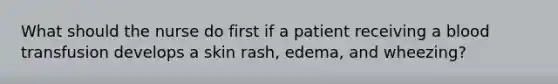 What should the nurse do first if a patient receiving a blood transfusion develops a skin rash, edema, and wheezing?