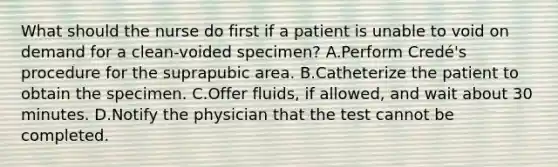 What should the nurse do first if a patient is unable to void on demand for a clean-voided specimen? A.Perform Credé's procedure for the suprapubic area. B.Catheterize the patient to obtain the specimen. C.Offer fluids, if allowed, and wait about 30 minutes. D.Notify the physician that the test cannot be completed.