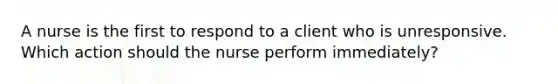 A nurse is the first to respond to a client who is unresponsive. Which action should the nurse perform immediately?