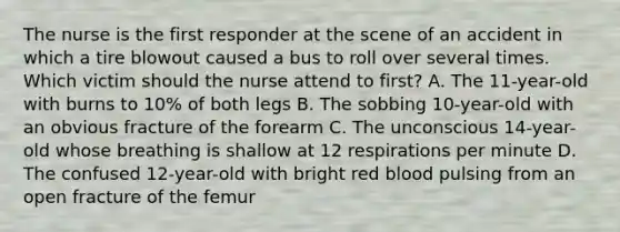 The nurse is the first responder at the scene of an accident in which a tire blowout caused a bus to roll over several times. Which victim should the nurse attend to first? A. The 11-year-old with burns to 10% of both legs B. The sobbing 10-year-old with an obvious fracture of the forearm C. The unconscious 14-year-old whose breathing is shallow at 12 respirations per minute D. The confused 12-year-old with bright red blood pulsing from an open fracture of the femur