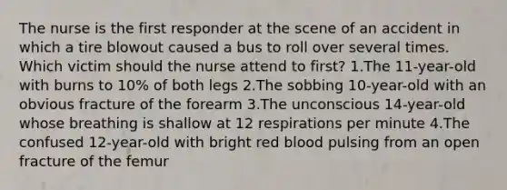 The nurse is the first responder at the scene of an accident in which a tire blowout caused a bus to roll over several times. Which victim should the nurse attend to first? 1.The 11-year-old with burns to 10% of both legs 2.The sobbing 10-year-old with an obvious fracture of the forearm 3.The unconscious 14-year-old whose breathing is shallow at 12 respirations per minute 4.The confused 12-year-old with bright red blood pulsing from an open fracture of the femur