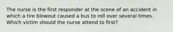 The nurse is the first responder at the scene of an accident in which a tire blowout caused a bus to roll over several times. Which victim should the nurse attend to first?