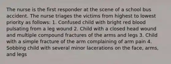 The nurse is the first responder at the scene of a school bus accident. The nurse triages the victims from highest to lowest priority as follows: 1. Confused child with bright red blood pulsating from a leg wound 2. Child with a closed head wound and multiple compound fractures of the arms and legs 3. Child with a simple fracture of the arm complaining of arm pain 4. Sobbing child with several minor lacerations on the face, arms, and legs