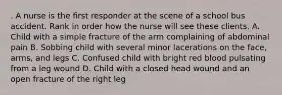 . A nurse is the first responder at the scene of a school bus accident. Rank in order how the nurse will see these clients. A. Child with a simple fracture of the arm complaining of abdominal pain B. Sobbing child with several minor lacerations on the face, arms, and legs C. Confused child with bright red blood pulsating from a leg wound D. Child with a closed head wound and an open fracture of the right leg