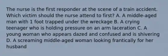 The nurse is the first responder at the scene of a train accident. Which victim should the nurse attend to first? A. A middle-aged man with 1 foot trapped under the wreckage B. A crying teenager who is holding pressure on an arm laceration C. A young woman who appears dazed and confused and is shivering D. A screaming middle-aged woman looking frantically for her husband