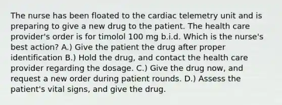 The nurse has been floated to the cardiac telemetry unit and is preparing to give a new drug to the patient. The health care provider's order is for timolol 100 mg b.i.d. Which is the nurse's best action? A.) Give the patient the drug after proper identification B.) Hold the drug, and contact the health care provider regarding the dosage. C.) Give the drug now, and request a new order during patient rounds. D.) Assess the patient's vital signs, and give the drug.