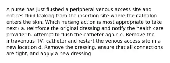 A nurse has just flushed a peripheral venous access site and notices fluid leaking from the insertion site where the cathalon enters the skin. Which nursing action is most appropriate to take next? a. Reinforce the original dressing and notify the health care provider b. Attempt to flush the catheter again c. Remove the intravenous (IV) catheter and restart the venous access site in a new location d. Remove the dressing, ensure that all connections are tight, and apply a new dressing