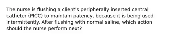 The nurse is flushing a client's peripherally inserted central catheter (PICC) to maintain patency, because it is being used intermittently. After flushing with normal saline, which action should the nurse perform next?