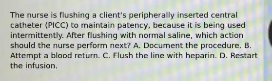 The nurse is flushing a client's peripherally inserted central catheter (PICC) to maintain patency, because it is being used intermittently. After flushing with normal saline, which action should the nurse perform next? A. Document the procedure. B. Attempt a blood return. C. Flush the line with heparin. D. Restart the infusion.