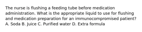 The nurse is flushing a feeding tube before medication administration. What is the appropriate liquid to use for flushing and medication preparation for an immunocompromised patient? A. Soda B. Juice C. Purified water D. Extra formula