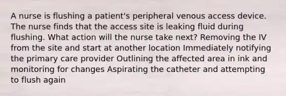 A nurse is flushing a patient's peripheral venous access device. The nurse finds that the access site is leaking fluid during flushing. What action will the nurse take next? Removing the IV from the site and start at another location Immediately notifying the primary care provider Outlining the affected area in ink and monitoring for changes Aspirating the catheter and attempting to flush again