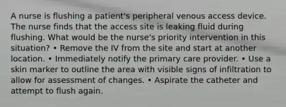 A nurse is flushing a patient's peripheral venous access device. The nurse finds that the access site is leaking fluid during flushing. What would be the nurse's priority intervention in this situation? • Remove the IV from the site and start at another location. • Immediately notify the primary care provider. • Use a skin marker to outline the area with visible signs of infiltration to allow for assessment of changes. • Aspirate the catheter and attempt to flush again.