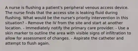 A nurse is flushing a patient's peripheral venous access device. The nurse finds that the access site is leaking fluid during flushing. What would be the nurse's priority intervention in this situation? - Remove the IV from the site and start at another location. - Immediately notify the primary care provider. - Use a skin marker to outline the area with visible signs of infiltration to allow for assessment of changes. - Aspirate the catheter and attempt to flush again.