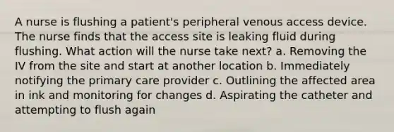 A nurse is flushing a patient's peripheral venous access device. The nurse finds that the access site is leaking fluid during flushing. What action will the nurse take next? a. Removing the IV from the site and start at another location b. Immediately notifying the primary care provider c. Outlining the affected area in ink and monitoring for changes d. Aspirating the catheter and attempting to flush again