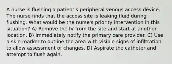 A nurse is flushing a patient's peripheral venous access device. The nurse finds that the access site is leaking fluid during flushing. What would be the nurse's priority intervention in this situation? A) Remove the IV from the site and start at another location. B) Immediately notify the primary care provider. C) Use a skin marker to outline the area with visible signs of infiltration to allow assessment of changes. D) Aspirate the catheter and attempt to flush again.