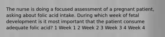 The nurse is doing a focused assessment of a pregnant patient, asking about folic acid intake. During which week of fetal development is it most important that the patient consume adequate folic acid? 1 Week 1 2 Week 2 3 Week 3 4 Week 4